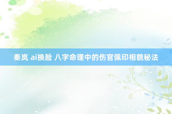 秦岚 ai换脸 八字命理中的伤官佩印相貌秘法